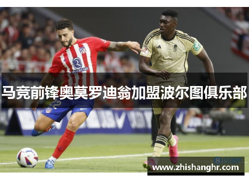 马竞前锋奥莫罗迪翁加盟波尔图俱乐部 马竞前锋奥莫罗迪翁加盟波尔图俱乐部